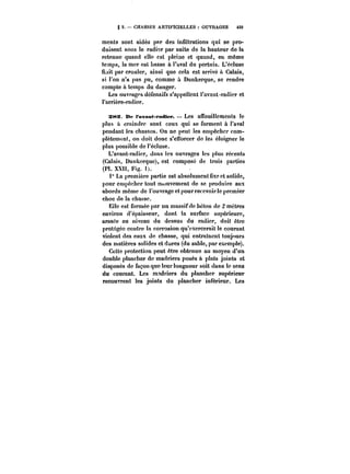 g 2. CHASSES ARTIFICIELLES OUVRAGES 459 
ments sont aidés par des inuttrations qui se pro-duisent 
sous !e radier par suite de la hauteur de la 
retenue quand elle est pleine et quand, en même 
temps, la mer est basse à l'aval du pertuis. L'éc!use 
Hait par crouler, ainsi que cela est arrivé a Calais, 
si l'on n'a pas pu, comme à Dunkerque, se rendre 
compte à temps du danger. 
Les ouvf'agps défensifs s'appellent t'avant-radier et 
l'arrière-radier. 
a~s. De ravamt-radier. Les affouillements le 
plus à craindre sont ceux qui se forment à l'aval 
pendant les chasses. On ne peut les empêcher com-plètement, 
on doit donc s'enbrcer de les é!oigner te 
plus possible de !'éc!use. 
L'avant-radier, dans les ouvrages les plus récents 
(Calais, Dunkorquc~, est compose de trois parties 
(P!. XXH, Fig. t). 
1° La première partie est absolument fixe et solide, 
pour empêcher tout mouvement de se produire aux 
abords même de t'ouvrage et pour recevoir le premier 
choc de la chasse. 
Ei!e est formée par un massif de béton de 2 mètres 
environ d'épaisseur, dont ta surface supérieure, 
arasce au niveau du dessus du radier, doit être 
protégée contre la corrosion qu'exercerait le courant 
violent des eaux de chasse, qui entraînent toujours 
des matières solides et dures (du sable, par exemple). 
Cette protection peut être obtenue au moyen d'un 
double ptancher de madriers posés à plats joints et 
disposés de façon que leur longueur soit dans le sens 
du courant. Les madriers du plancher supérieur 
recouvrent les joints du plancher intérieur. Les 
 