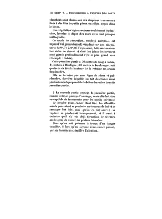 460 CHAP V. PROFONDEURS A L'ENTRÉE DES PORTS 
ptanchers sont cloués sur des chapeaux tranversaux 
fixés à des files de petits pieux ou pilots noyés dans 
le béton. 
Une végétation !égèrc recouvre rapidement le plan-cher, 
favorise te dépôt des vases et le rend presque 
inattaquable. 
Ce mode de protection, cmptoyé autrefois, est 
aujourd'hui généralement remplacé par une maçon-nerie 
de «'70 u U'80 d'épaisseur, faite avec un mor-tier 
riche en ciment et dont les joints de parement 
sont garnis profondément avec le plus grand soin 
(Hxemp!e Calais). 
Cette première partie a 30 mètres de iong à datais, 
2! métrés a Boulogne, ~0 mètres a Dunkerque, soit 
quatre il six fois la hauteur de la retenue au-dessus 
du p!ancher. 
Elle se termine par une ligne de pieux et pat-planches, 
derrière la(luelle on fait descendre aussi 
profondément que possib!e le béton du radier de cette 
première partie. 
2 La seconde partie protège la première partie, 
comme celle-ci protège !'ouY)'agc, mais elle doit être 
susccptib!e de tassements pour les motifs suivants 
Le premier avant-radier étant nxc, ies an'ouiHc-mcnts 
pour'-aient se produire au-dessous de lui et se 
propager fort loin, sans qu'on en fut averti sa 
rupture se produirait brusquement, et il serait à 
craindre qu'H n'y eut déjà formation de cavernes 
au-dessous du radier du pertuis )ui-méme. 
Pour qu'on soit prévenu à temps d'un danger 
possible, il faut qu'un second avant-radier puisse, 
par ses tassements, éveiller l'attention. 
 