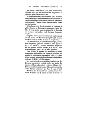 g 2. CHASSES ARTIFIC!ELLt:S OUVRAGES t6i 
Le second avant-radier doit être sufpsamment 
résistant pour que les affouittements ne puissent se 
produire qu'a son extrémité aval. 
Si des affouillements ont réellement lieu, le second 
avant-radier doit pouvoir s'an'aisservertica!ement, de 
manière à tapisscrconstamment le fond de ces fouilles 
et it empocher faction directe du courant de chasse 
ou des remous. 
A Boulogne, cette deuxième partie se compose de 
plates-formes en fascinagcs, maintenues entre des 
files de pieux battus transversalement a la direction 
du courant; les fascines sont chargées d'enroche-ments. 
Ces plates-formes, suivant facilement les plissements 
du sol, restent très flexibles et empêchent le mouve-ment 
de l'eau de mettre le sable en suspension. 
Les plates-formes, ou matelas en fascinages, peuvent 
être remplacées par une couche de terre glaise de 
0*75 à 1 mètre d isseur, recouverte de gravier 
on de pierres cassées sur 0",40 à O'°,!)0, enfin 
d'enrochements sur 0"TO à 0"80 d'épaisseur. 
Pour faciliter le routage des matériaux qu'il faut 
transporter sur la glaise, on recouvre celle-ci d'une 
couche de paille ou de roseauxdc 0°',i0 à 0" tH, puis 
d'une seconde couche de hrindittesoude branchages 
verts sur 0"20 a 0"2a d'épaisseur. 
Les enrochements peuvent être remplacés par des 
blocs en maçonnerie, posés à sec les uns à côté des 
autres, qui forment ainsi un véritable dallage, n'of-frant 
aucun obstacle au courant et in<'apab!e, par suite, 
d'être déplace autrement que dans le sens vertical. 
A Calais, ces blocs ont une section carrée d'en-viron 
2 mètres sur 2 mètres et une épaisseur de 
 
