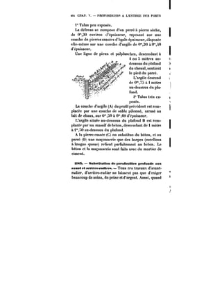 4C~ CIIAP. V. – PROFONDEURS A L'ENTRÉE DES PORTS 
i" Ta!us peu exposés. 
La défense se compose d'un perré a pierre sèche, 
de 0"30 environ d'épaisseur, reposant sur une 
couche de pierres cassées d'égale épaisseur, disposée 
elle-même sur une couche d'argile de 0"30 à0"40 
d'épaisseur. 
Une ligne de pieux et pa!ptanehcs, descendant à 
J! ––~t~ 4 ou 5 mètres au- 
T dessous du plafond 
du chenat, soutient 
!epicdduperré. 
L'argile descend 
de 0"75 A 1 mètre 
au-dessous du pla-fond. 
2" Talus très ex-posés. 
poses. 
.i!1 6_J -_&-_& 
La couche d'argile (A) du profit précédent est rem-placée 
par une couche de sable pilonné, arrosé au 
lait de chaux, sur 0"HO à 0"60 d'épaisseur. 
L'argite située au-dessous du plafond B est rem-placé? 
par un massif de béton, descendant de 1 mètre 
à i*HO au-dessous du ptafond. 
A la pierre cassée (C) on substitue du béton, et au 
perré (!)) une maçonnerie que des harpes (moettons 
à longue queue) relient parfaitement au béton. Le 
béton et la maçonnerie sont faits avec du mortier de 
ciment. 
!MB. – Substitution de pnpafoMtMes profonds aux 
avant et NM'tt'pe-radtpM. – Tous ces travaux d'avant-radier, 
d'arrière-radier ne laissent pas que d'exiger 
beaucoup de soins, do peine et d'argent. Aussi, quand 
 