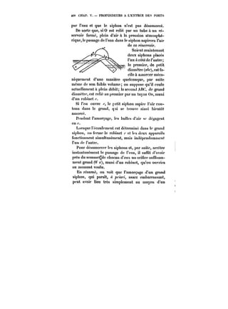 tC8 CHAP. V. PROFONDEURS A L'ENTRÉE DE~ PORTS 
par l'eau et que le siphon n'est pas désamorcé. 
De &ortc que, si 0 est relié par un tube a un ré-servoir 
fermé, plein d'air & la pression atmosphé-rique, 
le passage de l'eau dans le siphon aspirera l'air 
rd~ne ncoe nriéponsnoeninrvoir. 
Soient maintenant 
deux siphons placés 
l'un ù côté de l'autre; 
le premier, de petit 
diamètre (a~c), est fa-cUiUleCttuàmuna. 
mMtotitrCcUerM- méca-niqucment 
d'une manière quelconque, par suite 
même de son faible volume; on suppose qu'il coule 
actuellement à p!cin débit; le second AHC. de grand 
diamètre, est relié au premier par un tuyau Oo, muni 
d'un robinet 
Si l'on ouvre le retit siphon aspire t'air con-tenu 
dans le grand, qti se trouve ainsi bientôt 
amorcé. 
Pendant l'amorçage, les bulles d'air se dégagent 
cn<. 
Lorsque l'écoulement est déterminé dans le grand 
siphon, on ferme le robinet et !es deux apparcHs 
fonctionnent simuttanément, mais indépendamment 
l'un de t'autrc. 
Pour désamorcer les siphons et, par suite, arrêter 
instantanément le passage de !'cau, il suffit d'avoir 
près du sommet~de chacun d'eux un orifice suffisam-ment 
grand (0' o'), muni d'un robinet, qu'on ouvrira 
au moment voulu. 
En résumé, on voit que l'amorçage d'un grand 
siphon, qui paraît, ~'w/, assez embarrassant, 
peut avoir lieu très simplement au moyen d'un 
 