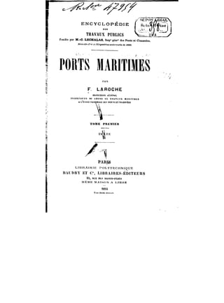 n~~<n'L 
ENCYCLOPÉDIE j ~)1 
L~) 
TRAVAUX PUBUCS –~ ~J" 
Fondée par M.-C. LECHALAS, tnsp' e6n~' des Ponts et ChauMêcs. 
3/Mtt'ftff <~)- n rB.)'~o~«fa)t tftitfi'r~He de <NM. 
PORTS MAR!T!MES 
!'1A&)( V 
F LAROCHE 
M~PECTECUËR~ËRAL 
fttQFESSEUn DU COURS DE TRAVAUX MAntTtMES 
A t-'ÉCULE XATMKALE CES POKYS ET OtACSftiM 
1 
rom co. 
fOMH PMHM!E)t 
~1" 
PARIS 
L!BRA!RtE 
r*OLYTECHNtOUE 
n.U[mY RT C% UBRAIRES-ËDiTEUns 
iS, t<CEDESSA)XTS-PÈRES 
XtÈMH MAti-~UX A t~tEoiE 
<8tMt 
Tt-t)<df«itt~'f'rtt'f. 
 
