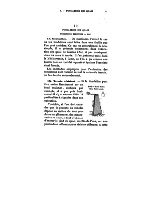 g 3. FONDATIONS DES QUAIS 27 
§ 3 
FONDATIONS DES QUAIS 
FONDATIONS EXECUTEES A SEC 
i~. Génëratités. On examinera d'abord le cas 
oh les fondations sont faites dans une fouille que 
l'on peut assécher. Ce cas est généralement le -plus 
simple, il se présente notamment dans l'exécu-tion 
des quais de bassins à Hot, et par conséquent 
dans les mers à marée. H s'est présenté aussi dans 
la Méditerranée, à Cette, où l'on a pu creuser une 
fouille dans un remblai rapporté et épuiser l'enceinte 
ainsi formée. 
Les méthodes employées pour l'exécution des 
fondations à sec varient suivant la nature du terrain; 
on les décrira successivement. 
iB Terrain résistant. Si la fondation peut 
être assise directement sur un 
fond Port de Saint-blalo résistant, rocheux par ~f.= 
exemple, et à peu près hori-zontal, 
il n'y a aucune difuc~é 
particulière à signaler dans son 
exécution. 
Toutefois, si l'on doit crain-dre 
que la poussée du remblai 
déposé en arrière du mur pro-duise 
un glissement des maçon-neries 
en avant, il faut avoir~soin 
d'ancrer !e pied du quai, du côté de l'eau, sur une 
profondeur suMisante pour résister utilement à cette 
 