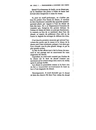 482 CHAP. V. – PROFONDEURS A L'ENTREE DES PORTS 
Quand il y a beaucoup de houle, on ne chasse pas, 
car la fermeture des portes à l'étale de haute mer 
devient alors dangereuse à cause du ressac. 
Si, pour un motif quelconque, on n'utilise pas 
tous les pertuis d'un bassin de chasse, il convient 
de faire fonctionner ensemble des appareils symétri-quement 
placés par rapport à l'axe du chenal de 
fuite des eaux. On a eu fréquemment l'occasion de 
constater que, lorsqu'un des pertuis latéraux de 
l'écluse de chasse de Calais ne peut pas fonctionner, 
le courant, au lieu de se maintenir dans l'axe du 
chenal, se reporte de préférence d'un côté ou de 
l'autre et dégrade les ouvrages de défense des rives. 
C'est dans les premiers moments qui suivent l'ou-verture 
des portes que la masse et la vitesse de la 
chasse sont a leur maximum, puisque c'est alors que 
l'eau s'écoute sous la plus grande charge et par la 
plus grande section. 
La tête du flot auecte tout à fait la forme du mas-caret 
et son passage met en mouvement les eaux 
stagnantes du chenal. 
Cependant, on croit avoir constaté que J'action de 
la chasse sur le fond du chenal n'atteint son 
maximum qu'un certain temps (très court à la vérité) 
après le passage du f)ot. 
Les choses se passeraient comme si la force vive 
du flot se transmettait successivement du haut en 
bas à l'eau stagnante du chenal. 
Théoriquement, il serait désirable que te chenal 
de fuite des chasses fût dans l'axe même du chenal 
 
