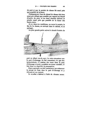 S 4. PRATIQUE DES CHASSES 483 
du port et que le pertuis de chasse fût aussi près 
que possible de la barre. 
Pratiquement, l'axe du chenal de chasse doit être 
aussi peu oblique que possible par rapport au chenal 
d'entrée du port, et ces deux chenaux doivent se 
joindre aussi près que possible de la laisse des 
hautes mers. 
Or si, dans ces conditions, on ouvre le pertuis, le 
uot de la chasse, en arrivant dans le chenal, va se 
partager. 
La plus grande partie suivra le chenal d'entrée du 
port en allant vers la mer; le reste remontera vers 
le port d cchouage. Ce flot remontant n'a que des 
inconvénients il ramène des vases dans le port 
d'échouage et peut y produire un ressac nuisible il 
faut donc en empêcher la propagation. 
Pour y parvenir, on doit commencer par exhausser 
le niveau de l'eau dans le port d'échouage et y 
dctcrmit.er un courant. 
Ce re~u!tat s'obtient à l'aide de chasses secon- 
 