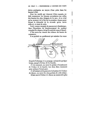 48; CHAP. V. PROFONDEURS A L'ENTRÉE DES PORTS 
daires pratiquées au moyen d'eau prise dans les 
bassins à flot. 
Pour les motifs qui viennent d'être exposés, on 
doit commencer les chasses secondaires par celles 
des bassins les plus éloignés de la mer, et ce n'est 
qu'au moment où le flot de la première chasse passe 
devant le débouché de la seconde qu'on ouvre 
celle-ci, et ainsi de suite. 
Voici, comme exemple, la manoeuvre à Dunkerque, 
dans l'hypothèse du fonctionnement du système 
complet des chasses, tel qu'il avait été conçu d'abord 
i" On ouvre les vannes des écluses du bassin du 
commerce. 
tt se produit un gonuement qui entraîne les vases 
'? 
'iu').t 
du port d'echoua~c et se propage, au bout de quelque 
temps, jusqu'à t'e''tuse de la Cuuctte. 
2' A ce moment, ou ouvre le pertuis d'ecoutemeut 
de t'ectuse de ta dunette. Les deux uots s'untsseut 
pour nettoyer l'avant-port. 
3° A l'instant où ils passeuta ta hauteur de l'écluse 
de chasse, on ouvre les cinq pertuis de cette écluse. 
t! faut ouvrn'I'édusc de chasse au moment le plus 
 