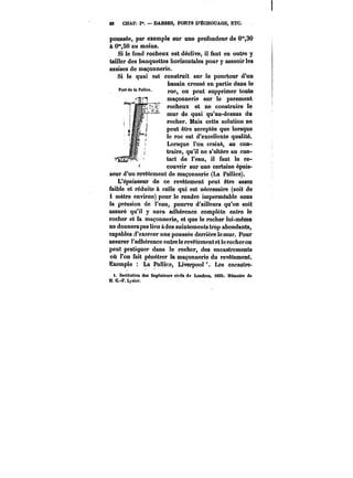 S8 CHAP. I". DARSES, PORTS D'ËCHOUAGE, ETC. 
poussée, par exemple sur une profondeur de 0*%30 
à 0°*,50 au moins. 
Si le fond rocheux est déclive, il faut en outre y 
tailler des banquettes horizontales pour y asseoir les 
assises de maçonnerie. 
Si le quai est construit sur le pourtour d'un 
bassin creusé en partie dans le 
roc, on peut supprimer toute 
maçonnerie sur le parement 
rocheux et ne construire le 
mur de quai qu'au-dessus du 
rocher. Mais cette solution ne 
peut être acceptée que lorsque 
le roc est d'excellente qualité. 
Lorsque l'on craint, au con-traire, 
qu'il ne s'altère au con-tact 
de l'eau, il faut le re-couvrir 
sur une certaine épais-seur 
d'un revêtement de maçonnerie (La Pallice). 
L'épaisseur de ce revêtement peut être assez 
faible et réduite à celle qui est nécessaire (soit de 
1 mètre environ) pour le rendre imperméable sous 
la pression de l'eau, pourvu d'ailleurs qu'on soit 
assuré qu'il y aura adhérence complète entre !e 
rocher et la maçonnerie, et que le rocher lui-même 
ne donnera pas lieu àdes suintements trop abondants, 
capables d'exercer une poussée derrière le mur. Pour 
assurer l'adhérence entre le revêtement et le rocheron 
peut pratiquer dans le rocher, des encastrements 
où l'on fait pénétrer la maçonnerie du revêtement. 
Exemple La Pallice, Liverpool Les encastre- 
1. Institution des îngénieuM civils de Londres, i890. Mémoire de 
M. G.-F. Lyster. 
 