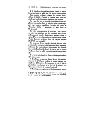 t86 CHAP. V. PROFONDEURS A L'ENTRES DES PORTS 
2° A Honfleur, devant l'entrée du chenal, il s'était 
formé un banc de sable de 250 mètres de longueur. 
Pour couper ce banc, à l'aide des chasses artifi-cielles, 
il fallait d'abord y creuser une première 
rigole qui maintiendrait et dirigerait les chasses. 
On y parvint par un procédé imité de celui qu'em-ploient 
les marins dans la baie de Seine, pour déga-ger 
leurs ancres ensablées (/iM/M~.? des ponts et 
~<?M~ 1873, t" semestre, p. 489, note de 
M. Arnoux). 
En voici sommairement le principe une manne 
en osier est attachée par des cordes à une pierre, 
suffisamment lourde, légèrement enfouie dans le 
sable. L'ouverture du panier est tournée vers le bas, 
c'est-à-dire vers la pierre, dont elle est peu distante 
(de 1m,50 par exemple). 
La présence de ce simple obstacle flottant suffit 
pour que les courants, qui s'entonnent dans le panier, 
subissent des contractions, des remous, des tourbil-lons 
qui afTouittent le fond; de sorte que la pierre 
s'enfonce dans le sable en entratnant le panier avec 
elle. 
Il se forme ainsi un trou d'une certaine profondeur 
et à talus doux. 
A Honfleur, au moyen d'une file de 80 paniers, 
espacés de 2"30, on réalisa en deux marées une 
rigole de 200 mètres de longueur et de i'0 de 
profondeur maximum, large de H it 6 mètres. Les 
citasses achevèrent de creuser le chenal. 
3" M. Bergeron, ingénieur civil, imagina de mettre 
à h suit.- .tun coup de tent .r.;t~, peu vio)e,,t. on constata que la 
))tt.rt.Jeu) de au Ja~ !'et..ptd. e.ettt Je ttt mbittH avait auMmentc de 
pr& de t mètre et que )'on y pprdait pied. 
 