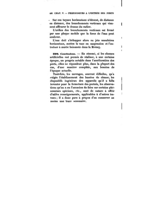 49Z CHAP. V. PROFONDEURS A L'ENTRÉE DES PORTS 
Sur ces tuyaux horizontaux s'élèvent, de distance 
en distance, des branchements verticaux qui vien-nent 
affleurer le dessus du radier. 
L'orifice des branchements verticaux est fermé 
par une plaque mobile que la force de l'eau peut 
soulever. 
L'eau doit s'échapper alors en jets annulaires 
horizontaux, mettre la vase en suspension et l'en-traîner 
à marée baissante dans la Mcrsey. 
SS9. ConftMatttns. En résumé, si les chasses 
artificielles ont permis de réaliser, à une certaine 
époque, un progrès notable dans l'amélioration des 
ports, elles ne répondent plus, dans la plupart des 
cas, d'une manière complète, aux besoins de 
l'époque actuelle. 
Toutefois, les ouvrages, souvent difficiles, qu'a 
exigés l'établissement des bassins de chasse, les 
dispositifs ingénieux des appareils qu'il a fallu 
inventer pour la fermeture des pertuis, les observa-tions 
qu'ou a eu l'occasion de faire sur certains phé-nomènes 
spéciaux, etc., sont de nature à offrir 
d'utiles renseignements, applicables à d'autres tra-vaux 
il a donc paru a propos d'en conserver au 
moins une trace sommaire. 
 
