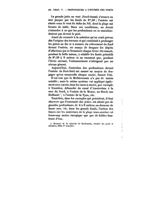 496 CHAP. V. PROFONDEURS A L'ENTREE DES PORTS 
La grande jetée au vent (Nord-Ouest) s'avance en 
mer jusque par les fonds de 8"50 t'entrée est 
située sous le vent du delta du Nil, dont la plage est 
formée de sable. Dans ces conditions, on devait 
s'attendre à ce que les profondeurs ne se maintien-draient 
pas devant le port. 
Avant de recourir à la solution qu'on avait prévue 
dès l'origine des travaux et qui consistait à prolonger 
les jetées au fur et a mesure du relèvement du fond 
devant t'entrée, on essaya de draguer les dépôts 
d'alluvions qui se formaient chaque hiver. On réussit, 
pendant la belle saison, a rétablir les fonds primitifs 
de 8"80 & 9 mètres et on reconnut que, pendant 
l'hiver suivant, l'exhaussement n'atteignait pas un 
niveau gênant. 
Aujourd'hui, l'entretien des profondeurs devant 
l'entrée de Port-Saïd est assuré au moyen de dra-gages 
qu'on renouvelle chaque année, durant l'été. 
tt est vrai que la Méditerranée n'a pas de marée 
notable; mais le même système est appliqué égale-ment 
avec succès dans tes mers & marée, par exemple 
& Ymuiden, débouché du canal d'Amsterdam it la 
mer du Nord, à t'entrée de la Meuse, au Hoeck van 
Hollande à l'entrée de la Tyne, etc. 
Toutefois, dans les exemples qui précèdent, il faut 
observer que t'extrémité des jetées est située par de 
grandes profondeurs de 6 & 9 mètres au-dessous de 
basse mer. Or, dans les grands fonds, l'action des 
tamca sur les matériaux de ta plage sous-marine <'st 
beaucoup moins énergique que par de faibles hau-teurs 
d'eau. 
t. McnMirc de M. Quim'tte de Hochement, .4))M!M des ~o))M et 
eAou:<A<, mat), f' Mineure. 
 