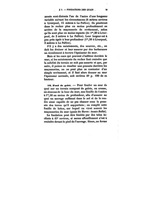 3. FONDATIONS DES QUAIS 29 
ments sont distants l'un de l'autre d'une longueur 
variable suivant les circonstances (6 mètres environ 
à Liverpool, t5 mètres & La Pallice). Ils pénètrent 
dans le rocher plus ou moins profondément en 
arrière de la maçonnerie de revêtement, selon 
qu'ils sont plus ou moins espacés (de i 20 à Liver-pool, 
de 2 mètres à La Pallice). Leur largeur est à 
peu près égate à leur profondeur (i'°,50 à Liverpool, 
2 mètres à La Pallice). 
S'il y a des suintements, des sources, etc., on 
doit les drainer et leur assurer par des barbacanes 
un écoulement à travers l'épaisseur du mur. 
Mais si les eaux qui peuvent s'infiltrer derrière le 
mur, si les suintements du rocher font craindre que 
la solidité du terrain ne soit pas assurée et que, par 
suite, il puisse en résulter une poussée derrière les 
maçonneries, on ne peut plus se contenter d'un 
simple revêtement, et il faut alors donner au mur 
l'épaisseur normale, soit environ 40 p. 100 de sa 
hauteur. 
ie. Fond de gatet. Pour fonder un mur de 
quai sur un terrain composé de galets, on creuse, 
au-dessous de la base du mur, une fouille de i mètre 
à i'°,80 au moins de profondeur, afin d'assurer au 
quai un ancrage suffisant dans le sol et de le ren-dre 
ainsi capable de ne pas chasser sous la pous-sée 
des terres qu'il supportera on remplit cette 
fouille de béton, sur lequel on vient asseoir les 
maçonneries du mur (quais du Havre bassin Bellot). 
La fondation peut être limitée par des talus in-clinés 
à 45" environ, si aucun affouillement n'est à 
craindre devant le pied do l'ouvrage. Sinon, on forme 
 
