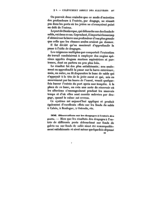 g 5. ENLEVEMENT DIRECT DES ALLUVIONS 497 
On pouvait donc craindre que ce mode d'entretien 
des profondeurs à l'entrée, par dragage, ne réussit 
pas dans les ports où les jetées ne s'avançaient point 
au delà de l'estran. 
Le port de Dunkerque, qui débouche surdes fondsde 
sable, est dans ce cas. Cependant, il importait beaucoup 
d'obtenirsur la barre une profondeur d'eau ptus grande 
que celle que les chasses seules avaient pu donner. 
tt fut décidé qu'on essaierait d'approfondir la 
32 
passe à l'aide de dragages. 
Les exigences multiples que comportait l'exécution 
du travail conduisirent à employer des engins spé-ciaux 
appelés dragues marines aspiratrices et por-teuses, 
dont on parlera un peu plus loin. 
Le résultat fut des plus satisfaisants; non seule-ment 
on approfondit la passe suria barre extérieure, 
mais, en outre, on fit disparaitre le banc de sable qui 
s'appuyait à la tôte de la jetée ouest et qui, mis en 
mouvement par les lames de l'ouest, venait quelque-fois 
barrer t'entrée du port après une iempôte. A la 
place de ce banc, on créa une sorte de réservoir où 
les alluvions s'emmagasinent pendant les mauvais 
temps et d'où elles sont ensuite enlevées par dra-gage, 
quand le calme est revenu. 
Ce système est aujourd'hui appliqué et produit 
également d'excellents effets sur les fonds de sable 
ù Calais, à Boulogne, a Ostende, etc. 
!M)C <MMfpvn«<M)t< sur tet< dr«~H~<*fe A t fntr~e <t<'a 
pufta. Bien que les résultats des dragages à l'en-trée 
de différents ports débouchant sur fonds de 
galets ou sur fonds de sable aient été remarquable-ment 
satisfaisants et aient même quelquefois dépassé 
32 
 