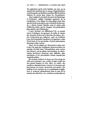 4M CHAP. V. – PROFONDEURS A L'ENTRÉE DES PORTS 
les espérances qu'on avait fondées sur eux, on ne 
saurait dire pourtant que ce moyen d'approfondisse-ment 
des passes sur les barres meubles offre les mômes 
chances de succès dans toutes les circonstances. 
Ainsi, malgré la proximité des ports de Dunkerque 
et d'Ostende, malgré l'analogie apparente de la 
constitution et du régime de leurs plages aussi bien 
que des fonds sous-marins qui s'étendent devant eux, 
on a obtenu devant Ostende, pour le même cube 
d'alluvions enlevé par les dragues, des profondeurs 
plus grandes qu'à Dunkerque. 
A quoi tiennent ces différences? On ne saurait 
encore l'expliquer. La grosseur du sable, la vitesse 
des courants, la force et la direction des lames, etc., 
ont certainement une influence, qu'il est d'ailleurs 
a peu près impossible d'analyser et d'apprécier; mais 
il intervient, à n'en pas douter, d'autres phénomènes 
beaucoup moins connus. 
Ainsi, sur les ptages qui découvrent à basse mer 
et que l'on peut, par conséquent, observer à loisir, on 
constate des faits dont l'interprétation reste encore 
très obscure; sur les plages sous-marines, les obser-vations 
deviennent beaucoup plus difficiles, plus 
incertaines et les phénomènes restent souvent peu 
compréhensibles. 
Par exemple, la laisse de basse mer d'un rivage de 
sable qui, a première vue, semble en ligne droite sur 
une grande étendue de côte, offre, en réalité, des 
courbures alternativement concaves et convexes, qui 
lui donnent une forme sinusoïdale très aplatie, Les 
saillants et les rentrants de ces ondulations se dépla-cent 
et avancent génét'atement dans le sens de la 
marche des aUuvions. Ces variations continuelles de 
 