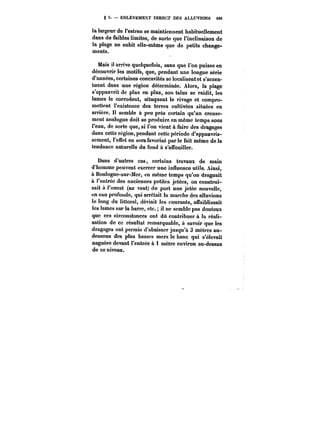 § ENLÈVEMENT DIRECT DES ALLUVIONS 499 
la largeur de l'estran se maintiennent habituellement 
dans de faibles limites, de sorte que l'inclinaison de 
la plage ne subit eHe-même que de petits change-ments. 
Mais il arrive quelquefois, sans que l'on puisse en 
découvrir les motifs, que, pendant une longue série 
d'années, certaines concavités se localisent et s'accen-tuent 
dans une région déterminée. Alors, la plage 
s'appauvrit de plus en plus, son talus se raidit, les 
lames le corrodent, attaquent le rivage et compro-mettent 
l'existence des terres cultivées situées en 
arrière. Il semble à peu près certain qu'un creuse-ment 
analogue doit se produire en même temps sous 
l'eau, de sorte que, si l'on vient à faire des dragages 
dans cette région, pendant cette période d'appauvris-sement, 
l'effet en sera favorisé par le fait même de la 
tendance naturelle du fond à s'affouiller. 
Dans d'autres cas, certains travaux de main 
d'homme peuvent exercer une influence utile. Ainsi, 
à Boulogne-sur-Mer, en même temps qu'on draguait 
à l'entrée des anciennes petites jetées, on construi-sait 
« l'ouest (au vent) du port une jetée nouvelle, 
en eau profonde, qui arrêtait la marche des alluvions 
le long du littoral, déviait les courants, affaiblissait 
les !ames sur la barre, etc. il ne semble pas douteux 
que ces circonstances ont dû contribuer à la réali-sation 
de ce résultat remarquable, & savoir que les 
dragages ont permis d'abaisser jusqu'à 3 mètres au-dessous 
des plus basses mers le banc qui s'élevait 
naguère devant l'entrée à 1 mètre environ au-dessus 
de ce niveau. 
 