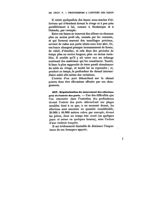 500 CHAP. V. PROFONDEURS A L'ENTREE DES PORTS 
Il existe quelquefois des bancs sous-marins d'al-luvions 
qui s'étendent devant le rivage et à peu près 
parallèlement à lui, comme à Dunkerque et à 
Ostende, par exemple. 
Entre ces bancs se trouvent des sillons ou chenaux 
plus ou moins prof~ds, creusés par les courants, 
et qui forment souvent des mouillages précieux, 
servant de rades aux ports situés sous leur abri. Or, 
ces bancs changent presque incessamment de forme, 
de relief, d'étendue, et cela dans des périodes de 
temps plus ou moins longues, plus ou moins varia-bles. 
Il semble qu'il y ait entre eux un échange 
continuel des matériaux qui les constituent. Tantôt, 
le banc le plus rapproché de terre paraît abandonner 
du sable au rivage, et tantôt lui en reprendre et, 
pendant ce temps, la profondeur du chenal intermé-diaire 
subit elle-même des variations. 
L'entrée d'un port débouchant sur le chenal 
pourra donc être elle-même affectée par ces chan-gements. 
307. Régmtariotttiem du mouvement des aMnvicMs 
près de l'entrée des ports. Une des difficultés que 
l'on rencontre dans l'entretien des profondeurs 
devant l'entrée des ports débouchant sur plages 
meubles tient à ce que, à un moment donné, les 
alluvions sont amenées en quantité considérable, 
30.000 a 40.000 mètres cubes par exempte, devant 
les jetées, dans un temps très court (en quelques 
jours et mcme en quelques heures), sous l'action 
d'une violente tempête. 
Il est évidemment désirable de diminuer l'impor-tance 
de ces brusques apports. 
 