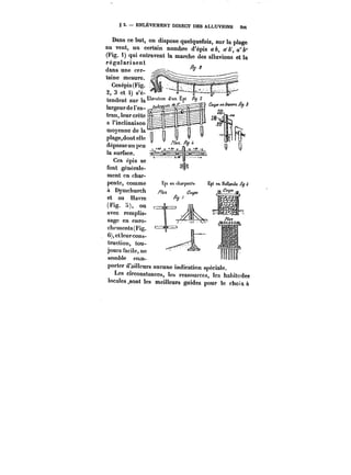 § 5. ENLEVEMENT DIRECT DES ALLUVIONS SM 
Dans ce but, on dispose quelquefois, sur la plage 
au vent, un certain nombre d'épis a&, a'A', a"&" 
(Fig. 1) qui entravent la marche des alluvions et la 
ntirvWnnionnf régulassent 
dans une cer- ~? 
taine 
Cesépims esu(rFei.g. 
2, 3 et i) s'é-tendent 
sur !a~ 
largeur de l'es- p~ 
tran, leur crête ë~ 
a 
Finctinaison 
moyenne de la 
ptage,dontet)c 
dépasse un peu ,p 
la surface. 
Ces cp!s se 
font générale-ment 
en char-pente, 
comme 
à Dymchurch 
et au Havre 
(Fig. :)), ou 
avec remplis-sage 
en enro-chements( 
Fig. 
6),etteurcons-truction, 
tou-jours 
facile, ne 
semble com-ppoorrtteerr 
(dT'aaHin!eeuurrss aauucune indication spéciale. 
Les circonstances, tes ressources, tes habitudes 
locales sont les meilleurs guides pour le choix à 
 