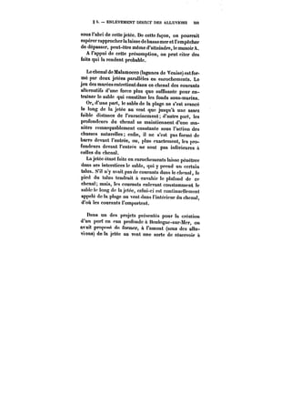 § 5. ENLÈVEMENT DIRECT DES ALLUVIONS 503 
sous l'abri de cette jetée. De cette façon, on pourrait 
espérer rapprocher la laisse de bassemer et l'empêcher 
de dépasser, peut-être même d'atteindre, le musoirA. 
A l'appui de cette présomption, on peut citer des 
faits qui la rendent probable. 
Lechenal de Malamocco (lagunes de Venise) estfor-mé 
par deux jetées parallèles en enrochements. Le 
jeu des marées entretient dans ce chenal des courants 
alternatif d'une force plus que suffisante pour en-trainer 
le sable qui constitue les fonds sous-marins. 
Or, d'une part, le sable de la plage ne s'est avancé 
le long de la jetée au vent que jusqu'à une assez 
faible distance de l'enracinement; d'autre part, les 
profondeurs du chenal se maintiennent d'une ma-nière 
remarquablement constante sous l'action des 
chasses naturelles enfin, il ne s'est pas formé de 
barre devant l'entrée, ou, plus exactement, tes pro-fondeurs 
devant t'entrée ne sont pas inférieures à 
celles du chenal. 
La jetée étant faite en enrochements laisse pénétrer 
dans ses interstices le sable, qui y prend un certain 
talus. S'il n'y avait pas de courants dans le chcnat, le 
pied du talus tendrait à envahir le plafond de ce 
chenal; mais, les courants enlevant constamment le 
sable le long de la jetée, celui-ci est continuc!!ement 
appelé de la plage au vent dans t'intéricur du chenal, 
d'où les courants t'emportent. 
Dans un des projets présentés pour la création 
d'un port en eau profonde à Boutognc-sur-Mcr, on 
avait proposé de former, à l'amont (sens des attu-vions) 
de la jetée au vent une sorte de réservoir a 
 