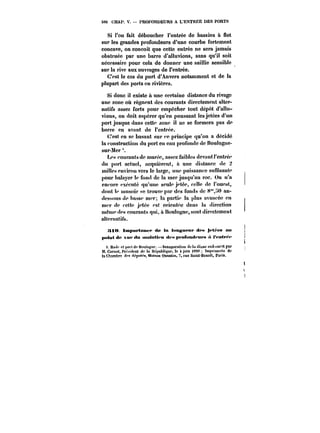 506 CHAP. V. PROFONDEURS A L'ENTRES DES PORTS 
Si l'on fait déboucher l'entrée de bassins à flot 
sur les grandes profondeurs d'une courbe fortement 
concave, on concoit que cette entrée ne sera jamais 
obstruée par une barre d'alluvions, sans qu'il soit 
nécessaire pour cela de donner une saillie sensible 
sur la rive aux ouvrages de t'entrée. 
C'est le cas du port d'Anvers notamment et de la 
plupart des ports en rivières. 
Si donc il existe à une certaine distance du rivage 
une zone où régnent des courants directement alter-natifs 
assez forts pour empêcher tout dépôt d'allu-vions, 
on doit espérer qu'en poussant les jetées d'un 
port jusque dans cette zone il ne se formera pas de 
barre en avant do t'entrée. 
C'est en se basant sur ce principe qu'on a décidé 
la construction du port en eau profonde de Boutogne-sur- 
Mer 
Les courants de marée, assez faibles devant t'entré? 
du port actuel, acquièrent, il une distance de 2 
mittcs environ vers le large, une puissance suffisante 
pour balayer te fond de la mer jusqu'au roc. On n'a 
encore exécuté qu'une seule jetée, celle de l'ouest, 
dont te musoir se trouve par des fonds de 8"0 au-dessous 
de basse mer; ta partie la plus avancée en 
mer de cette jetée est orientée dans ta direction 
même des courants qui, à t!ou!ogne, sont directement 
atternatits. 
!ttM tmp~rtaaff <te In h*MgMeMf <tpM Jetées an 
putut de vue <tH tMH<M<t< M dtt Mpt ahtnd< UM A t't'ntf~t' 
1. Mu'))' et t'o) t t<f Moutognc. – tnau~uratton 'tu ht tti:<ue sud.ouest par 
M. Carnot, t'rcsi.tcnt du la n<?pub)iqup. le 4 juin t88!t Imprimerie de 
la <~hMnbr<* < <<4[))))~)), Mtt'<n)) Quantin. 7, rue Saint-Benott, Paris. 
 