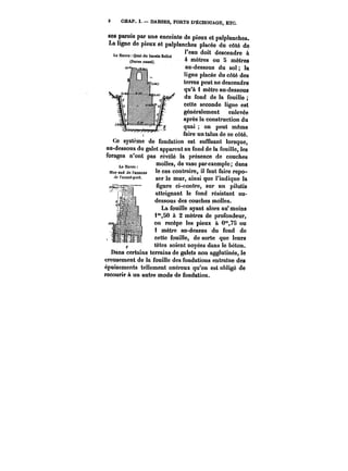 3 CHAP. I. DARSES, PORTS D'ÉCHOUAGE, ETC. 
ses parois par une enceinte de pieux et palplanches. 
La ligne de pieux et palplanches placée du côté de 
l'eau doit descendre à 
4 mètres ou 5 mètres 
au-dessous du sol; la 
ligne placée du côté des 
terres peut ne descendre 
qu'à i mètre au-dessous 
du fond de la fouille 
cette seconde ligne est 
généralement enlevée 
après la construction du 
quai on peut même 
fluaiirree uunn ttaalulus s udee ccee ccoôtet.é. 
Ce système de fondation est suffisant lorsque, 
au-dessous du galet apparent au fond de la fouille, les 
forages n'ont pas révélé la présence de couches 
moues, ae vase par exempte; dans 
le cas contraire, il faut faire repo-ser 
le mur, ainsi que l'indique la 
figure ci-contre, sur un pilotis 
atteignant le fond résistant au-dessous 
des couches molles. 
La fouille ayant alors au* moins 
i'°,50 à 2! mètres de profondeur, 
on recèpe les pieux à 0°',7S ou 
i mètre au-dessus du fond de 
cette fouille, de sorte que leurs 
têtes soient noyées dans le béton. 
uans certains tAer-r–ams de << u tt'~ t gatets non aggtuunes, le 
creusement de la fouille des fondations entraine des 
épuisements tellement onéreux qu'on est obiigé de 
recourir à un autre mode de fondation. 
 