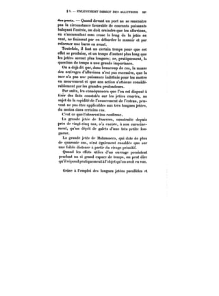§ 5. – ENLÈVEMENT DIRECT DES ALLUVIONS 507 
des porta. Quand devant un port ne se rencontre 
pas la circonstance favorable de courants puissants 
balayant l'entrée, on doit craindre que les alluvions, 
en s'accumulant sans cesse le long de la jetée au 
vent, ne finissent par en déborder le musoir et par 
reformer une barre en avant. 
Toutefois, il faut un certain temps pour que cet 
effet se produise, et un temps d'autant plus long que 
les jetées seront plus longues; or, pratiquement, ta 
question de temps a une grande importance. 
On a déjà dit que, dans beaucoup de cas, la masse 
des arrivages d'alluvions n'est pas excessive, que la 
mer n'a pas une puissance indéfinie pour les mettre 
en mouvement et que son action s'atténue considé-rablement 
par tes grandes profondeurs. 
Par suite, les conséquences que l'on est disposé à 
tirer des faits constatés sur les jetées courtes, au 
sujet de la rapidité de l'avancement de l'estran, peu-vent 
ne pas être applicables aux très longues jetées, 
du moins dans certains cas. 
C'est ce que l'observation confirme. 
La grande jetée de I)ouvres, construite depuis 
près de vingt-cinq ans, n'a encore, il son enracine-ment, 
qu'un dépôt de galets d'une très petite lon-gueur. 
La grande jetée de Matamocco, qui date de plus 
de quarante uns, n'est également ensablée que sur 
une faible distance a partir du rivage primitif. 
Quand les effets utitcs d'un ouvrage persistent 
pendant un si grand espace de temps, on peut dire 
qu'il répond pratiquement a l'objet qu'on avait en vue. 
Grâce a l'emploi des longues jetées parallèles et 
 