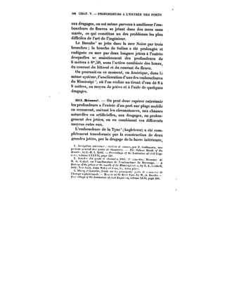 SOS CHAP. V. PROFONDEURS A L'ENTRÉE DES PORTS 
aux dragages, on est même parvenu &améliorer l'em-bouchure 
de fleuves se jetant dans des mers sans 
marée, ce qui constitue un des problèmes les plus 
difficiles de l'art de l'ingénieur. 
Le Danube' se jette dans la mer Noire par trois 
branches la bouche de Sulina a été prolongée et 
endiguée en mer par deux longues jetées à l'entrée 
desquelles se maintiennent des profondeurs de 
u mètres a 6")0, sous l'action combinée des lames, 
du courant du littoral et du courant du fleuve. 
On poursuit en ce moment, en Amérique, dans le 
même système, l'amélioration d'une des embouchures 
du Mississipi où l'on réa!ise un tirant d'eau de 8 à 
mètres, au moyen de jetées et a l'aide de quelques 
dragages. 
Sti. K~sun~. On peut donc espérer entretenir 
les profondeurs a !'cntréc d'un port sur plage mobile 
en recourant, suivant les circonstances, aux chasses 
natureUes ou artificielles, aux dragages, au prolon-gement 
des jetées, ou en combinant ces ditTérents 
moyens entre eux. 
L'embouchure de la Tyne'(Angteterre) a été com-p! 
étcment transformée par !a construction de deux 
grandes jetées, par le dragage de )a barre intérieure, 
).<'i;,f)f,-o') )'))<)')<-)<)'' ~t't.'n':) cf .f<)).)t;.r, p.ir f. t.))it)e),,ait, ,n<. 
r~-teur ).c.a) .te.. ).u,.t. et ch~s. ?-/“s, ~f, 
~-tM~.hy L.-H.-t.. tu.).). J~.< fA,. /~<«,,fM,. o/-c/nt ".cx. vuttonc L,M- ).Xt. t'a~c ;t2: 
2..t.).< des ~«..t ~<j.~tsst. y scm.-stM, Mct.tnirc 
t.. t..)dttt. -.ut )'fttft<~)t0t.ttiut..)<- t'cttthou.-hurc .))< Mi.s<.)~in). – 
fft?<.);/ '~<f~f~tM .<< f/).' t)<twf/) ..y ;/“. j)f,M,.<i<.t r't. )- h' K -) <rHtf.t) 
~t. P<);. J.,),n Wih.y et S. ): A<t..r p)~ 
)').“ et t.~oc). ~t)~<“ ,c~x.t- ;< ,f.. < ,c t<~ 
< t.Nf.~c ~ft.-o~jot,)~. J)h. ““ </“. tj;,f,. ï-j.y .A. t!rwh< 
!'<<- <f!/< </<(- fM(i<,«;o,. r.c~tt ~t, vt.).,mc XXV). page 3U8. 
 