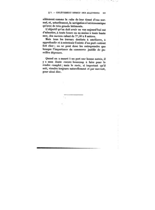 g 5. – ENLÈVEMENT MRECT MES ALLUVÏOXS Stt 
siblement comme le cube de leur tirant d'eau nor-mal, 
et, actuellement, la navigation n'est économique 
qu'avec de très grands bâtiments. 
L'objectif qu'on doit avoir en vue aujourd'hui est 
d'admettre, à toute heure ou au moins a toute haute 
mer, des navires calant de 7"j0 il 8 mètres. 
Mais tous les travaux destinés à améliorer, à 
approfondir et à entretenir t'entrée d'un port coûtent 
fort cher on ne peut donc les entreprendre que 
lorsque l'importance du commerce justifie de pa-reittes 
dépenses. 
Quand on a assuré a un port une bonne entrée, il 
y a sans doute encore beaucoup à faire pour le 
rendre complet; mais le reste, si important qu'il 
soit, viendra toujours naturellement et par surcro!t, 
pour ainsi dire. 
 
