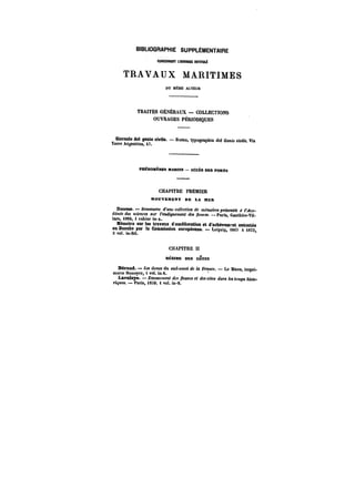 BIBLIOGRAPHIE SUPPLÉMENTAIRE 
MNCEBMXTL'eUWMSttOnït))~ 
TRAVAUX MARITIMES 
DU MÊME AUTEUR 
TRAITÉS GÉNÉRAUX – COLLECTIONS 
OUVRAGES PÉRIODIQUES 
Ciomale del génie civite. Roma, typographia del CeMM civile, Via 
Torre Argentina, 47. 
PHÉNOMÈNES iHMHKS – ACCES DES PORTS 
CHAPITRE PREMIER 
MOUVEMENT DE LA MER 
Dausse. Sommaire <ftMH collection ~f m~motrM p~en~ << <ca-démie 
des <ctet:cM sur l'endiguement dM /!eMt'M. Paris, Gauthier-Vil-lars, 
1864, 1 cahier in-4. 
Mémoire sur les travaux d'amélioration et d'achèvement exécutés 
au Dannhe par la Commission européenne. Leipzig, 1865 à 3 vol. in-fol. 4873 
CHAPITRE tl 
BEantE DES CÔTES 
Bérand. – dMttM du sud-ouest de la France. Le Mans, impri-merie 
Monoyer, 1 vol. in 8. 
Laveîeye. – Envascutent des ~eMM< e< <~M<M daM temps histo-f~ 
uea. Paris, i8X9. 1 vol. in-8. 
 