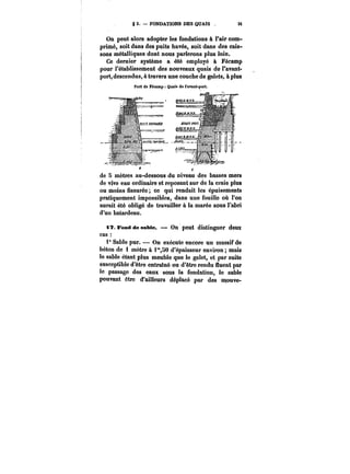 g 3. FONDATIONS DES QUAIS 3i 
On peut alors adopter les fondations à l'air com-primé, 
soit dans des puits havés, soit dans des cais-sons 
métalliques dont nous parlerons plus loin. 
Ce dernier système a été employé à Fécamp 
pour l'établissement des nouveaux quais de l'avant-port, 
descendus, à travers une couche de galets, à ptus 
Port de Fécamp Quais de l'avant-port. 
de 5 mètres au-dessous du niveau des basses mers 
de vive eau ordinaire et reposant sur de la craie plus 
ou moins fissurée ce qui rendait les épuisements 
pratiquement impossibles, dans une fouille où l'on 
aurait été obligé de travailler à la marée sous l'abri 
d'un batardeau. 
tT. Fond de sable. – On' peut distinguer deux 
cas 
1° Sable pur. On exécute encore un massif de 
béton de 1 mètre à i"SO d'épaisseur environ; mais 
le sable étant plus meuble que le galet, et par suite 
susceptible d'être entramé ou d'être rendu fluent par 
le passage des eaux sous la fondation, le sable 
pouvant être d'ailleurs déplacé par des mouve- 
 