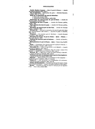 520 mBHOGRAPHU-: 
Gariel, Poulet et Luneau. J)Jt<)'< de guaM de Glascow. ~nnatM 
des pon<< et cA<!MMt'e<, t876, tome t. 
Port de Rotterdam. Construction Je< guaM. ZettcA /ttr ~aMM~en. 
Berlin, t88<, n" ii et <2. 
Étude sur la construction des quais de Rotterdam 
i" Génie civil, 16 juin i886; 
2° ~nna~ des Travaux publics, juillet <886. 
Construction des mars de quais dn port de Rouen. Annales des 
TtMt<t!<;c;MMt' février i882. 
Consolidation des murs de quais. ~MH<!tc< des Travaux publics, 
octobre )882. 
Types généraux des murs de quais. .tHnafea des Tra' auj! pxMtM, 
o''tohr'* <88t. 
Description des quais du port de New-York..U))M<M des Travaux 
pf<<'<'e< s''ptembr<; 188t. 
Wi imer (E.). A"<c<ur la c)n.'<<'t<c<<"M </('< M<M)'~<f'yMa'< de la darse 
«MMf ~x gn;Mf! b«!f.i)t 'f /)0< Jf; Motn. – ~tttt'~M f! patt~ F< cA<!MM~, 
)88~, tome 1. 
Pasqueau. AM Muto'f'ax.r '/M~<< /<&r~fnMj'. – .tnHa/M des ponts 
t'/t'tMM''<'<, <887, tome H. 
Description des travaux du port de Brème – Quais. Écluses. – 
M<. ~t'e/j. ~fHut'er. t88' 
Fondation des nouveaux quais de Bordeaux. – .hino/M );;</ ~)w//t'<, 
i<: .juit) ixs'). 
Étude générale sur le port doNantes. -Quais.–~Mtw<no,~tuiHet 
)?' 
Saenz. ~o"<f)'t<c<t'f))i 't'Mtt o~/moft'MO)! .<!<)' /« p~f~c CA"!t'<fn. – 
.<M'tft'< 'f'<~on« et t/ta'MtA's t8t7, tome t. 
Chevallier (V.). J'tf'u.r c< c.))-ps Ht'f~! '< rx </c ,M<fc/tt' .t)i)My'~ 
'/t'< p~);)~ <'< f/taMM~'M, tx'<:t. ton)e 1. 
Croizette-Desnoyers. t'<')!(!<!<«))).< (/«M les 1, ))'<!««! )a.<eMj; <fe <a 
HfCfa'/tX'. ~t)tM(t<< des p"Mt< et C/t«tM<rfC, fS~t, tume 1. 
Bernard .H.). Bo~fr'~tK ert ~~<oM << f<«!<f!i M'f<)un< « .Ma<-«')M~. 
– .<MMf!/<'< <<fjtpoM~ et chaussées, i88(t. totne t. 
Fondations par puits en maçonnerie dans le – portde Corh,Ang!eterre. AnnatM ttes T'f.tt'ttu.f puhfic! joiUt't txM. 
Séjourné. ~<t<f<e ~Atcr'tk )!)«' les /))H(~!()UM)t a <'<!)r co)Mprt)Mc. 
.tMmth«yc.<pt)M~ eAaM!M'«, )88; i~s<-tn<-strp. 
Cadart (C.). J'c.' <Mf p);M <; ris à <'cm6oMc~M)' < ~f;!M«r< 
– .tHM't~ </<-<;)MH~ pf cAaMMe'c. )88t. tome H. 
Crahay de Franchimotit. – !on~f)<)) par Aa) a~c <))< <roM);M;f' ~a~iM 
ri /hf<h< pot'tffc H')"/)c/'<))'<.–~t))t;)t t/f.<po))~ <'t cA;;M.<.<t'<. ~8t,tomeh 
Riohon. t''oH<~ff«))t <!e pto~ ttu Miu;)t rle /ot)i'aMC pa)' Mttt' to/ccft~') 
<<<aM. <!r)f;<' cotf, uftohrc i88t. 
 