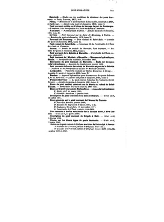 BIBLIOGRAPHIE 523 
Gandard. – Études sur conditions de résistance des ponts tour-nants. 
– Paris, Lacroix, 1877, in-8. 
Plooq. – Mémoire sur te pont tournant à deux fjMM, M)!<<rMt< en 18S7, 
à Dunkerque. Annales des p(<n« et chaussées, t859, tome 
Pont tournant en tête sur l'écluse du barrage du port de Dunkerque. 
Livraison 3 du Po)'<e/et<«!e de fEcote des Ponts et Chaussées. 
AMmattre. – Pcnt tournant de BfM<. Annales des pont. et cAaMt('M, 
<867,tomHtt. 
Dyion. Pont <ot<)'natt< sur la darse d? JMt'MMMy, à Toulon. 
– A')na<e< des ponts et chaussées, t872, tome Il. 
Foucaud de Fourcroy. Pont roulant de Saint-Malo. Annales 
des ponts et chaussées, t874, tome Il. 
Pont roulant de Saint~Mato. – Livraison 20 du Portefeuille de l'École 
dM Ponts et CAatM~'e~. 
Barret. – Bassin de radoub de MarMtHe. ~!t< tournant. An-t) 
ak< des ponts et chaussées, t87S, tome I. 
Pont tournant de la Joliette, à Marseille. forM~u~He de l'École cen-traie, 
<8S6-t8ST. 
Pont tournant de t Abattoir, à Marseille. –MaacanTres hydrauliques, 
détails. Portefeuille des tHacAtHM, décembre <887. 
Description du pont tournant de Marseille. Étude sur tes appa-raiis 
hydrauliques. Annules des 6'ot)dMc<('MM, janvier <N88. 
Pont tournant du bassin de radoub de Marseille etpontde taJeUette. 
Livraison < du Portefeuille de <'Ëeo!<' des Ponts et CA<tUM&<. 
Alexandre. – PaoefcHe )'ot<!at)<e <«'' A:!Msc Duquesne, à t't<'ppc. 
Annales < ponts et cAnMMt'M, i88t, tome Il. 
Boutam. – ~pparct! /<yd)aM<t'/t<cpt)Hr la tnat<'rt<t)'<' de. poM<< du6<M«n 
a flot de BordtBM.f. .AoMfttot des ponts et chaussées, tS8i, t'~me t. 
focard-Kerviler. – JLcpo)<<r<!«<'tM<(fe~ec<tMe<tePentoM<'<,<)S<tfn< 
Wa~xfc.–~tnnatesdMponhffe~aMMfM, )88:<,ton)e Il. 
Étude du pont roulant construit sur le bassin de radoub de Saint- 
Nazaire. ~or<<tM<t~ de <co<ece):()'.t~, <t!86-<887. 
ttudesurle pont tournant de HartemtUver.–AppareitsbydrauUques: 
1° Génie ctfit. 2<t mars i886 
2* Scientifir ~Mexcan. 2 janvier i886. 
Description du pont tournant do la baie de Newark. G.'txe civil, 
30.)ttinet )887. 
Étude générale sur te pont tournant de t'Arsena! de Tarente: 
t* A'oxfrttM Annales, janvier 1888; 
2' Annales dcs tn~'nf'cwtt de Nome, <887, n" 3; 
3" C)tg<')f <<, 28 octobre, « novembre t887; 
4' Portefeuille de t'~cofe <'<'t)<n'<c, <K88-t8S9. 
Pont tournant à double voie ferrée sur le Thames River, à New Lon-don. 
H<'H)<' civil, 27 juillet )8S!<. 
Description du pont tournant de Dripoll, à Hutt. – Ct'ttt' c'nf, 
8 février t890. 
Études sur les divers types de ponts tournants. Gf'nte c)t)<, 
9 mars 188't. 
Noticesur!epontroutantdet'6ctuse maritime de Kattendyk.aAnvars: 
t" ~HnafodM ï't<!)auj' pt<h!tc< dcM'/i~uc, tome X(. 
2<' /t)f))af<< (fM ?')atau.rpu&~Md''Bf~'?«< tttmea X),Vt et XLYt). 
années t889 et t89C. 
 