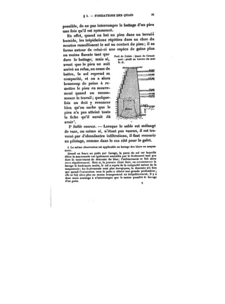 g 3. FONDATIONS DES QUAIS 33 
possible, de ne pas interrompre le battage d'un pieu 
une fois'qu'il est commencé. 
En effet, quand on bat un pieu dans un terrain 
humide, les trépidations répétées dues au choc du 
mouton ramollissent le sol au contact du pieu; il se 
forme autour de celui-ci une espèce de gatne plus 
ou moins fluente tant que 1 
dure le battage; mais si, 
avant que le pieu ne soit 
arrivé au refus, on cesse de 
battre, le sol reprend sa 
compacité, et on a alors 
beaucoup de peine à re-mettre 
3 
le pieu en mouve-ment 
quand on recom-mence 
le travail; quelque-fois 
on doit y renoncer 
bien qu'on sache que le 
pieu n'a pas atteint toute 
la fiche qu'il aurait dû 
avoir'. 
t:1Io. n J~ t 0.1V1a 
2" Sable vaseux. – Lorsque le sable est mélangé 
de vase, ou même si, n'étant pas vaseux, il est tra-versé 
par d'abondantes infiltrations, il faut recourir 
au pitotage, comme dans le cas cité pour le galet. 
i. La même observation est applicable au havage des blocs en maçon-nerie. 
Quand on fonce un puits par havage, la paroi du sol sur laquelle 
glisse la maçonnerie est également ameublie par le frottement tant q"e 
dure le mouvement de descente du bloc; l'enfoncement se fait alors 
a-sez régulièrement. Mais si, la journée étant finie, on recommence le 
havage le lendemain matin, le sol a repris de la compacité autour de la 
maçonnerie; les frottements sont plus énergiques, la descente n'a lieu 
que quand l'excavation sous le puits a atteint une grande profondeur 
elle se fait alors plus ou moins brusquement ou irrégulièrement, tt y a 
donc aussi avantage à n'interrompre que le moins possible le havage 
d'un puits. 
 