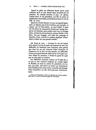 34 CHAP. I. DARSES, PORTS D'ËCHOUAGE, ETC. 
Quand le sable est tellement fluent qu'on peut 
craindre qu'il ne soit chassé entre les pieux par la 
pression du remblai derrière le mur, on ajoute, 
comme dans le cas précédent, une file de pieux et 
palplanches descendant profondément dans le sol, du 
côté de l'eau. 
Quand la couche fluente n'a pas une grande épais-seur, 
ne dépasse pas de 2 à 4 mètres, par exemple, et 
repose sur un fond stable, on peut établir le quai 
sur des blocs de maçonnerie foncés par havage jus-qu'au 
sol résistant, puis soudés entre eux. Le havage 
a lieu, suivant los circonstances, soit par fouille à l'air 
libre, soit par dragage, soit enfin par pompage et 
injection d'eau, suivant le système appliqué récem-ment 
à Calais sur une grande échelle*. 
.8. Fond de vase. – Lorsque le sol sur lequel 
doit reposer le mur de quai est composé de vase, les 
difficultés do fondation sont beaucoup plus graves 
que dans les cas qui viennent d'être examinés. Si 
l'épaisseur de la vase est très grande, ces difficultés 
deviennent généralement telles qu'on est le plus sou-vent 
obligé de renoncer à former la paroi du quai 
par un mur plein et continu. 
Ces difficultés tiennent, comme on l'a déjà dit, à 
ce que la vase conserve toujours un certain degré 
de fluidité, ou tout au moins de plasticité, et à ce 
que, par suite, elle tend à se mettre en mouvement 
sous l'influence de toute action nouvelle qui dérange 
l'état d'équilibre où elle était parvenue antérieure-ment. 
1. Notice sur l'exposition, à Paris, du ministère des Travaux publics, 
1889, tome t". Ponts et chaussées, page 334 et suivantes. 
 