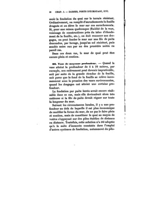 36 CHAP. DARSES, PORTS D'ËCHOUAGE, ETC. 
seoir la fondation du quai sur le terrain résistant. 
Ordinairement, on remplit d'enrochements la fouille 
draguée et on élève le mur sur ces enrochements. 
Si, pour une raison quelconque (fluidité de la vase, 
voisinage de constructions près du talus d'éboule-ment 
de la fouille, etc.), on doit renoncer aux dra-gages, 
on peut fonder le mur sur une file de puits 
descendus, par havage, jusqu'au sol résistant, puis 
soudés entre eux par un des procédés usités en 
pareil cas. 
Dans ces deux cas, le mur de quai peut être 
encore plein et continu. 
20. Vase de moyenne profondeur. Quand la 
vase atteint la profondeur de 4 à 10 mètres, par 
exemple, son enlèvement peut devenir impraticable, 
soit par suite de la grande étendue de la fouille, 
soit parce que le fond de la fouille se relève inces-samment 
sous la pression des vases environnantes, 
quand les dragages ont atteint une certaine pro-fondeur. 
La fondation par puits havés serait encore réali-sable 
dans ce cas, mais elle deviendrait alors très 
coûteuse si la file de puits devait régner sur toute 
ta longueur du mur. 
Suivant les circonstances locales, il y a une pro-fondeur 
au delà de laquelle il est plus économique 
de modifier la forme du mur, de ne pas le faire plein 
et continu, mais de constituer le quai au moyen de 
voûtes s'appuyant sur des piles établies de distance 
en distance. Toutefois, cette solution n'a été adoptée 
qu'à la suite d'insuccès constatés dans l'emploi 
d'autres systèmes de fondation, notamment du pilo- 
 