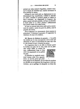 g 3. FONDATIONS DES QUAIS 3) 
suivant son talus naturel d'équilibre, restait à trou-ver 
le moyen de remédier aux avaries survenues et 
d'en prévenir le retour. 
Lorsque le mur avait subi un déplacement ou un 
déversement trop considérable, il fallait le démolir 
en entier, arracher le premier pilotis et refaire le 
tout à nouveau on augmentait la longueur des 
pieux, quand cela était possible, de façon à atteindre 
le fond solide et à y faire pénétrer suffisamment 
leur pointe armée d'un sabot acéré. 
Le mur ne pouvait plus alors subir qu'un mouve-ment 
de rotation autour du pied du pilotis, sous la 
poussée des terres. 
Pour s'opposer à ce mouvement, deux moyens se 
présentent: 1° diminuer la poussée; 2° augmenter la 
résistance du mur à la rotation. 
22. Moyens de diminuer la poussée. Le poids 
du remblai sur la vase sous-jacente est la cause qui 
détermine la mise en mouvement de cette vase vers 
le vide devant le mur, à travers les pieux. 
On s'opposera donc à cet effet en faisant porter 
le remblai non plus sur la vase, mais sur un plan- 
'1 '1 
cher solide établi en arrière du 
mur, suffisamment large et bien 
relié à la maçonnerie ou au pilotis 
du quai. 
Ce plancher se construit exacte 
ment comme celui d'un apponte-ment 
on bat des pieux qui pénè-trent 
jusqu'au sol résistant; sur les têtes de ces pieux 
on cheville ou on boulonne des longrines et des tra-versines 
sur ce grillage de charpente on cloue des 
 