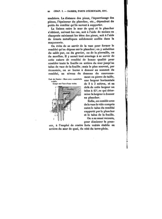 40 CHAP. I. DARSES, PORTS D'ËCHOUAGE, ETC. 
madriers. La distance des pieux, l'équarrissage des 
pièces, l'épaisseur du plancher, etc., dépendent du 
poids du remblai qu'ils auront à supporter. 
La liaison entre le mur de quai et le plancher 
s'obtient, suivant les cas, soit à l'aide de moises en 
charpente saisissant les têtes des pieux, soit à l'aide 
de tirants métalliques solidement scellés dans la 
maçonnerie. 
On évite de se servir de la vase pour former le 
remblai qu'on dépose sur le plancher; on y substitue 
du sable pur, ou du gravier, ou de la pierraille, ou 
du moellon. Il y aurait tout avantage à se servir de 
cette nature de remblai de bonne qualité pour 
combler toute la fouille en arrière du mur jusqu'au 
talus de vase de la fouille; mais le plus souvent, par 
économie, on se borne à donner au sommet du 
remblai, au niveau du dessous du couronne- 
Port de Tautes lllurs avec 
ment en pierre de taille, 
vu8tés. 'argcur horizontale une largeur horizontale 
Coupe sur raxe d'une voûte, de 2 à 3 mètres, et au 
delà de cette largeur un 
talus à 45", ce qui déter-mine 
lalargeur à donner 
au plancher. 
Enfin, on comble avec 
de la vase le vide compris 
entre le talus du remblai 
supporté par le plancher 
et le talus de la fouille. 
On a eu aussi recours, 
pour diminuer lta pous-sée, 
à l'emploi de contre forts voûtés établis en 
arrière du mur de quai, du côté du terre-plein. 
 
