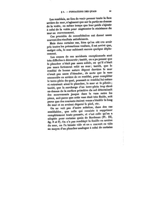 8 3. – FONDATIONS DES QUAIS M 
Les remblais, au lieu de venir presser toute la face 
arrière du mur, n'agissent que sur la partie au-dessus 
de la voûte, en même temps que leur poids s'ajoute 
à celui de la voûte pour augmenter la résistance du 
mur au renversement. 
Ces procédés de consolidation ont donné assez 
souvent des résultats satisfaisants. 
Mais dans certains cas, bien qu'on eût cru avoir 
pris toutes les précautions voulues, il est arrivé que, 
malgré cela, le mur subissait encore quelque dépla-cement. 
Les causes de ces accidents exceptionnels sont 
très difficiles à découvrir; tantôt, on a pu penser que 
le plancher n'était pas assez solide, ou qu'il n'était 
pas assez fortement relié au mur tantôt, que le 
remblai de bonne nature déposé derrière le mur 
n'avait pas assez d'étendue, de sorte que la vase 
amoncelée en arrière de ce remblai, pour compléter 
le terre-plein du quai, poussait ce remblai lui-même 
et entraînait ainsi le plancher, le mur et le pilotis, 
tantôt, que la surcharge d'un terre-plein trop élevé 
au-dessus de la surface primitive du sol déterminait 
des mouvements jusque dans la vase entre les 
pieux, soit parce que cette vase était très fluide, soit 
parce que des courants étaient venus s'établir le long 
du mur et en avaient dégarni le pied, etc. 
On ne voit pas d'autre solution, dans des cas 
semblables, que celle qui consiste à supprimer 
complètement toute poussée, et c'est celle qu'on a 
adoptée pour certains quais de Bordeaux (Pl. III, 
fig. 8 et 9). On n'a pas remblayé la fouille en arrière 
du mur, on l'a laissée vide et on a couvert ce vide 
au moyen d'un plancher analogue à celui de certains 
 