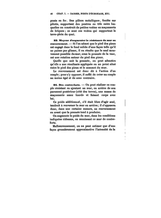 t2 CHAP. 1. DARSES, PORTS D'ÉCHOUAGE, ETC. 
ponts en fer. Des piliers métaHiques, fondés sur 
pilotis, supportent des poutres en tôle entre les-quelles 
on construit de petites voûtes en maçonnerie 
de briques ce sont ces voûtes qui supportent le 
terre-plein du quai. 
23. Moyens d'augmenter la résistance dn mur au 
renversement. – Si l'on admet que le pied des pieux 
est engagé dans le fond solide d'une façon telle qu'il 
ne puisse pas glisser, il en résulte que le seul mou-vement 
possible du mur, sous la poussée de la vase, 
est une rotation autour du pied des pieux. 
Quelle que soit la poussée, on peut admettre 
qu'elle a une résultante appliquée en un point situé 
entre le pied des pieux et le sommet du mur. 
Le renversement est donc dû à l'action d'un 
couple; pour s'y opposer, il suffit de créer un couple 
au moins égal et de sens contraire. 
Z4t. Des contre-forts. On peut réaliser ce cou-ple 
résistant en ajoutant au mur, en arrière de son 
parement postérieur (côté des terres), une masse de 
maçonnerie assez lourde et faisant corps avec 
lui. 
Ce poids additionne!, s'il était libre d'agir seul, 
tendrait à renverser le mur en arrière; il s'opposera 
donc, dans une certaine mesure, au renversement 
en avant que la poussée tend à produire. 
On augmente le poids du mur, dans les conditions 
indiquées cidessus, en munissant ce mur de contre-forts. 
Malheureusement, on ne peut estimer que d'une 
façon grossièrement approximative l'intensité de la 
 