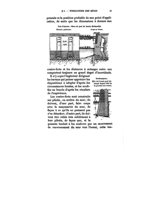 g 3. FONDATIONS DES QUAIS t3 
poussée et la position probable de son point d'appli-cation, 
de sorte que les dimensions à donner aux 
Port d'Anvere Marede quai du bMeht Kattendijk. 
ÉtéMtMn postérieure. Coupe en travers. 
contre-forts et les distances à ménager entre eux 
comportent toujours un grand degré d'incertitude. 
Il n'y a que l'ingénieur dirigeant 
les travaux qui puisse apprécier les Southampton= 
t )L t Murdor&vant.portdé-dispositions 
a adopter d après les charge depuis i8<4 de 
circonstances locales, et les modi- la poussée des terres. 
uer au nesom a-apres les resuttsus 
de l'expérience. 
Les contre-forts sont construits 
sur pilotis, en arrière du mur; ils 
doivent, d'une part, faire corps 
avec la maçonnerie du mur, de 
façon à ce qu'ils ne puissent pas 
s'~n détacher; d'autre part, ils doi-vent 
être reliés très solidement à 
leur pilotis, de façon que, si la ~–y ––T;–– I-"7 
poussée tendait à les soulever par un mouvement 
de renversement du mur vers l'avant, cette ten- 
 