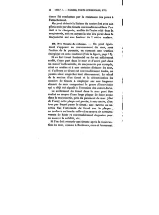 44 CHAP. Ï. DARSES, PORTS D'ÉCHOUAGE, ETC. 
dance fût combattue par la résistance des pieux à 
l'arrachement. 
On peut obtenir la liaison du contre-fort avec son 
pilotis soit par des tirants convenablement fixés d'un 
côté à la charpente, scellés de l'autre côté dans la 
maçonnerie, soit en noyant la tête des pieux dans la 
maçonnerie sur une hauteur de 1 mètre environ. 
SB. Des tirants de retenue. – On peut égale-ment 
s'opposer au renversement du mur, sous 
l'action de la poussée, en exerçant une traction 
énergique en sens contraire (Voir la figure, page 12). 
Si un fort tirant horizontal en fer est solidement 
scellé, d'une part dans le mur et d'autre part dans 
un massif inébranlable, de maçonnerie par exemple, 
situé en arrière et à une certaine distance du mur, 
si d'ailleurs ce tirant est convenablement tendu, on 
pourra ainsi empêcher tout déversement. Le calcul 
de la section d'un tirant et la détermination du 
nombre de tirants à employer sur une longueur 
donnée de mur comportent le genre d'incertitude 
qui a- déjà été signalé à l'occasion des contre-forts. 
Le scellement du tirant dans le mur peut être 
réalisé au moyen d'une large plaque de fonte noyéa 
dans la maçonnerie, près du parement du mur (côté 
de l'eau) cette plaque est percée, à son centre, d'un 
trou par lequel passe le tirant; une clavette ou un 
écrou fixe l'extrémité du tirant sur la plaque 
on renforce au besoin celle-ci au moyen de nervures 
venues de fonte et convenablement disposées pour 
en assurer la solidité, etc. 
Si l'on doit recourir aux tirants après la construc-tion 
du mur, comme à Bordeaux, ceux-ci traversent 
 