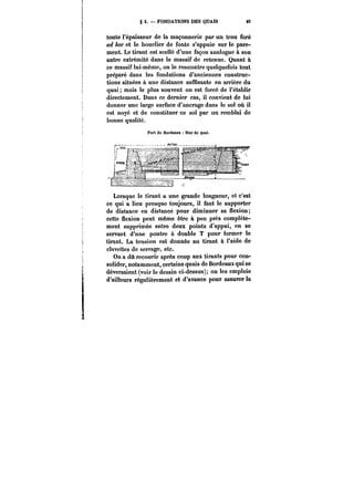 g 3. FONDATIONS DES QUAIS M 
toute l'épaisseur de la maçonnerie par un trou foré 
ad hoc et le bouclier de fonte s'appuie sur le pare-ment. 
Le tirant est scellé d'une façon analogue à son 
autre extrémité dans le massif de retenue. Quant à 
ce massif lui-même, on le rencontre quelquefois tout 
préparé dans les fondations d'anciennes construc-tions 
situées à une distance suffisante en arrière du 
quai mais le plus souvent on est forcé de l'établir 
directement. Dans ce dernier cas, il convient de lui 
donner une large surface d'ancrage dans le sol où il 
est noyé et de constituer ce sol par un remblai de 
bonne qualité. 
Port do Bordeaux Mur de quai. 
Lorsque le tirant a une grande longueur, et c'est 
ce qui a lieu presque toujours, il faut le supporter 
de distance en distance pour diminuer sa flexion; 
cette flexion peut même être à peu près complète-ment 
supprimée entre deux points d'appui, en se 
servant d'une poutre à double T pour former le 
tirant. La tension est donnée au tirant à l'aide de 
clavettes de serrage, etc. 
On a dû recourir après coup aux tirants pour con-solider, 
notamment, certains quais de Bordeaux qui se 
déversaient (voir le dessin ci-dessus); on les emploie 
d'ailleurs régulièrement et d'avance pour assurer la 
 