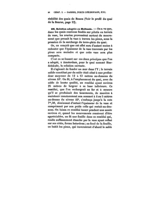 46 CHAP. I. DARSES, PORTS D'ÉCHOUAGE, ETC. 
stabilité des quais de Rouen (Voir le profil du quai 
de la Bourse, page i2). 
26. Solution adoptée en Hollande. On a vu que, 
dans les quais continus fondés sur pilotis en terrain 
de vase, les avaries provenaient surtout du mouve-ment 
que prenait la vase à travers les pieux, sous la 
pression de la surcharge du terre-plein du quai. 
Or, on conçoit que cet effet sera d'autant moins à 
redouter que l'épaisseur de la vase traversée par les 
pieux sera moindre et que cette vase sera plus 
compacte. 
C'est en se basant sur ces deux principes que l'on 
a adopté, à Amsterdam, pour le quai nommé Han-delskade, 
la solution suivante. 
Il s'agissait de fonder un mur dans t'Y le terrain 
solide constitué par du sable était situé à une profon-deur 
moyenne de 12 à i3 mètres au-dessous du 
niveau AP. On fit, à l'emplacement du quai, avec du 
sable de bonne qualité, un remblai ayant environ 
28 mètres de largeur à sa base inférieure. Ce 
remblai, que l'on rechargeait au fur et à mesure 
qu'il se produisait des tassements, de manière à 
maintenir constamment son sommet à 4 ou 5 mètres 
au-dessus du niveau AP, s'enfonça jusqu'à la cote 
7"SO, diminuant d'autant l'épaisseur de la vase et 
comprimant par son poids celle qui restait au-des-sous. 
On laissa ce remblai tasser pendant une année 
environ et, quand les mouvements cessèrent d'être 
appréciables, on fit une fouille dans ce remblai qui, 
rendu suffisamment étanche par la vase ayant reflué 
sur ses côtés, forma batardeau au fond de la fouille, 
on battit les pieux, qui traversèrent d'abord le sable 
 