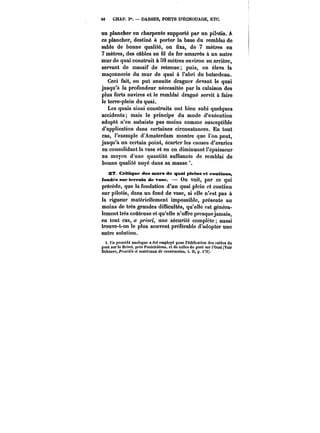 48 CHAP. I". DARSES, PORTS D'ÉCHOUAGE, ETC. 
un plancher en charpente supporté par un pilotis. A 
ce plancher, destiné à porter la base du remblai de 
sable de bonne qualité, on fixa, de 7 mètres en 
7 mètres, des câbles en fil de fer amarrés à un autre 
mur de quai construit à 59 mètres environ en arrière, 
servant de massif de retenue; puis, on éleva la 
maçonnerie du mur de quai à l'abri du batardeau. 
Ceci fait, on put ensuite draguer devant le quai 
jusqu'à la profondeur nécessitée par la calaison des 
plus forts navires et le remblai dragué servit à faire 
le terre-plein du quai. 
Les quais ainsi construits ont bien subi quelques 
accidents; mais le principe du mode d'exécution 
adopté n'en subsiste pas moins comme susceptible 
d'application dans certaines circonstances. En tout 
cas, l'exemple d'Amsterdam montre que l'on peut, 
jusqu'à un certain point, écarter les causes d'avaries 
en consolidant la vase et en en diminuant l'épaisseur 
au moyen d'une quantité suffisante de remblai de 
bonne qualité noyé dans sa masse 
2'7. Critique des mura de quai pleins et contions, 
fondas sur terrain de vase. On voit, par ce OU! 
précède, que la fondation d'un quai ptcin et continu 
sur pilotis, dans un fond de vase, si elle n'est pas à 
la rigueur matériellement impossible, présente au 
moins de très grandes difficultés, qu'elle est généra-lement 
très coûteuse et qu'elle n'offre presque jamais, 
en tout cas, a ~orï, une sécurité complète aussi 
trouve-t-on le plus souvent préférable d'adopter une 
autre solution. 
i. Un procédé analogue a été employé pour t'édi(!ca)ion des culées du 
pont sur le Brivet. près Pontch&teau, et de celles du pont sur l'Oust (Voir 
Debauve, ft'oeAM! et maMnttM.c de construction, t. )!, p. t79). 
 