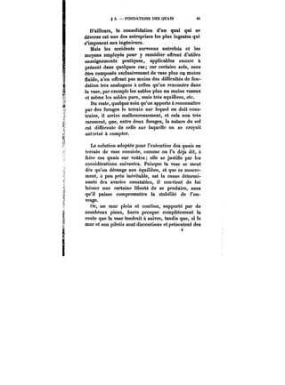 § 3. – FONDATIONS DES QUAIS 49 
D'ailleurs, la consolidation d'un quai qui se 
déverse est une des entreprises les plus ingrates qui 
s'imposent aux ingénieurs. 
Mais les accidents survenus autrefois et les 
moyens employés pour y remédier offrent d'utiles 
enseignements pratiques, applicables encore à 
présent dans quelques cas; car certains sols, sans 
être composés exclusivement de vase plus on moins 
fluide, n'en offrent pas moins des difïicuttés de fon-dation 
très analogues à celles qu'on rencontre dans 
la vase, par exemple les sables plus ou moins vaseux 
et même les sables purs, mais très aquifères, etc. 
Du reste, quelque soin qu'on apporte à reconnaître 
par des forages le terrain sur lequel on doit cons-truire, 
il arrive malheureusement, et cela non très 
rarement, que, entre deux forages, la nature du sol 
est différente de celle sur laquelle on se croyait 
autorisé à compter. 
La solution adoptée pour l'exécution des quais en 
terrain de vase consiste, comme on l'a déjà dit, à 
faire ces quais sur voûtes; elle se justifie par les 
considérations suivantes. Puisque la vase se meut 
dès qu'on dérange son équilibre, et que ce mouve-ment, 
à peu près inévitable, est la cause détermi-nante 
des avaries constatées, il convient de lui 
laisser une certaine liberté de se produire, sans 
qu'il puisse compromettre la stabilité de l'ou-vrage. 
Or, un mur plein et continu, supporté par de 
nombreux pieux, barre presque complètement la 
route que la vase tendrait à suivre, tandis que, si le 
mur et son pilotis sont discontinus et présentent des 
ik 
4 
 