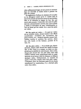 50 CHAP. I. DARSES, PORTS D'ÉCHOUAGE, ETC. 
vides suffisamment larges, la vase pourra se mouvoir 
dans cet intervalle et tendra moins à pousser les 
piles des pertuis. 
On augmentera d'ailleurs la résistance de ces piles 
en les allongeant autant qu'on le voudra dans le 
sens de la poussée qu'exercera encore la vase derrière 
elles et en réduisant la largeur de leur face qui 
reçoit cette poussée. L'intervalle vide entre les piles 
doit être nécessairement couvert pour qu'on puisse 
y établir le terre-plein du quai; ordinairement, ce 
vide est fermé par des voûtes. On a ainsi des quais 
sur voûtes. 
as. Des quais sur voûtes. – Un quai sur voûtes 
est un véritable viaduc, devant résister à des efforts 
considérables circulation des locomotives, des 
grues mobiles, etc. charge de grandes masses indi-visibles, 
traction et pression des navires; chocs 
des colis lourds et des bateaux poussée de la 
vase, etc. 
29. Des pUes cuMes. tt en résulte que, théori-quement, 
chaque voûte devrait être établie de façon 
que, si elle venait à se rompre, sa chute ne com-promit 
pas la stabilité du reste du quai; dans ce but, 
chaque pile devrait être une pile culée; mais cette 
solution radicale serait exagérément chère et, prati-quement, 
on se borne à faire de distance en distance 
quelques culées. Ordinairement, on conserve de 
quatre a huit piles simples entre deux piles culées. 
A Bordeaux, pour les nouveaux quais de rive droite 
actuellement en construction, il y a dix-huit piles 
entre deux culées. 
 