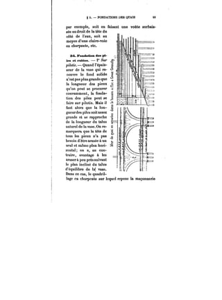 g 3. FONDATIONS DES QUAIS 53 
par exemple, soit en faisant une voûte surbais-sée 
au droit de la tête du 
c&té de l'eau, soit au 
moyen d'une claire-voie 
en charpente, etc. 
34. Fondation des pi-tes 
et cutées. 1° sur 
pilotis.- Quand l'épais-seur 
de la vase qui re- <~ 
couvre le fond solide S 
n'est pas plus grande que 
la longueur des pieux 
qu'on peut se procurer m 
couramment, la fonda-tion 
des piles peut se 
faire sur pilotis. Mais il 
111 
faut alors que la ton-gueur 
des piles soit assez 
grande et se rapproche 
de la longueur du talus 
naturel de la vase. On re- S 
marquera que la tête de 
tous les pieux n'a pas 
besoin d'être arasée à un 
seul et même plan hori-zontat 
on a, au con-traire, 
avantage à les 
araser à peu près suivant 
le plan incliné du talus 
d'équilibre de la! vase. 
Dans ce cas, 1 le quadril-lage 
en charpente sur Icquc! repose la maçonnerie 
 