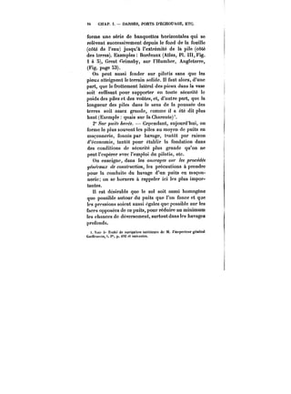 54 CHAP. I. DARSES, PORTS D'ËCHOUAGE, ETC. 
forme une série de banquettes horizontales qui se 
relèvent successivement depuis le fond de la fouille 
(côté de l'eau) jusqu'à l'extrémité de la pile (côté 
des terres). Exemptes: Bordeaux (Atlas, Pl. III, Fig. 
1 à 5), Great Grimsby, sur l'Humber, Angleterre, 
(Fig. page 53). 
On peut aussi fonder sur pilotis sans que les 
pieux atteignent le terrain solide. I! faut alors, d'une 
part, que le frottement latéral des pieux dans la vase 
soit suffisant pour supporter en toute sécurité le 
poids des piles et des voûtes, et, d'autre part, que la 
longueur des piles dans le sens de la poussée des 
terres soit assez grande, comme it a été dit plus 
haut (Exempte: quais sur la Charente)'. 
2" S?~' puits ~t'M. Cependant, aujourd'hui, on 
forme le plus souvent les piles au moyen de puits en 
maçonnerie, foncés par havage, tantôt par raison 
d'économie, tantôt pour établir la fondation dans 
des conditions de sécurité plus grande qu'on ne 
peut t'espérer avec l'emploi du pilotis, etc. 
On enseigne, dans les 0!<~y<?~ ~w les ~occo~ 
ye~<!M.r co7M/MC/MM, les précautions à prendre 
pour la conduite du havage d'un puits en maçon-nerie 
on se bornera à rappeler ici les plus impor-tantes. 
n est désirable que le sol soit aussi homogène 
que possible autour du puits que l'on fonce et que 
les pressions soient aussi cgatcs que possible sur les 
faces opposées de ce puits, pour réduire au minimum 
les chances de déversement, surtoutdansles havages 
profonds. 
t. Voir )<' Traite de navigation intérieure de M. l'inspecteur général 
Gu~tfx'ni)), t. )", p. fa et suivantes. 
 
