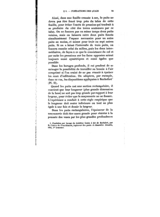 § 3. FONDATIONS DES (jUAÏS 55 
Ainsi, dans une fouille creusée à sec, le puits ne 
devra pas être foncé trop près du talus de cette 
fouille, pour éviter l'excès de pression qui tendrait à 
se produire du côté des terres soutenues par ce 
talus. On ne foncera pas en même temps deux puits 
voisins, mais on laissera entre deux puits foncés 
simultanément l'espace necessaire pour un autre 
puits au moins, et mieux pour trois ou sept autres 
puits. Si on a laissé l'intervalle de trois puits, on 
foncera ensuite celui du milieu, puis les deux inter-médiaires, 
de façon à ce que la consistance du sol et 
par suite les pressions sur les faces opposées soient 
toujours aussi symétriques et aussi égales que 
possible. 
Dans les havages profonds, il est prudent de se 
ménager la possibilité de travailler au besoin à l'air 
comprimé si l'on craint de ne pas réussir à épuiser 
les eaux d'infiltration. On adoptera, par exemple, 
dans ce cas, les dispositions appliquées à Rochefort' 
1 
(PI. II). 
Quand les puits ont une section rectangulaire, il 
convient que leur longueur (plus grande dimension 
de la base) ne soit pas trop grande par rapport à leur 
largeur, pour éviter que la maçonnerie ne se fissure. 
L'expérience a conduit à cette règle empirique que 
la longueur doit rester inférieure ou tout au plus 
égale à une fois et demie la largeur. 
Dans les puits rectangulaires, l'épaisseur de la 
maçonnerie doit être assez grande pour résister à la 
poussée des vases par les plus grandes profondeurs 
t. Fondation par harage du troisième 6fM<M /M de ~!ocAe/ur<,par 
M. Crabny de F'-ar.chimont, ingénieur des ponts et chaussées. Annales, 
)884, i" semestre. 
 