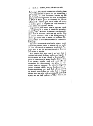 S6 CHAP. I. DARSES, PORTS D'ÉCHOUAGE, ETC. 
du fonçage. D'après les dimensions adoptées dans 
les travaux exécutés et qui n'ont pas donné lieu à 
des avaries, on peut considérer comme un fait 
d'expérience que l'épaisseur doit être au minimum 
de i"50 à i",75 quand la longueur du vide est 
inférieure à 4 mètres; qu'il faut la porter à 2 mètres 
au moins, quand la longueur du vide intérieur du 
puits atteint ou dépasse 4 mètres. 
Aujourd'hui, on n'établit plus les puits sur rouets 
de charpente; on se borne à former les premières 
assises, sur 2 à 4 mètres de hauteur, avec des maté-riaux 
durs et résistants, rehés par un mortier riche 
en ciment Portland (400 à SOO kilogrammes de 
ciment par mètre cube de sable), qu'on laisse faire 
prise pendant un mois environ avant de commencer 
le fonçage. 
Ce délai d'un mois est celui qu'on observe aussi, 
autant que possible, entre le moment où une partie 
du puits est achevée et le moment où elle doit s'en-gager 
dans le sol par son mouvement de descente 
sous l'effet du havage. 
Bien que le puits soit évasé à sa base dans la 
chambre de travail, la large surface par laquelle il 
repose encore sur le sol ralentit sa descente, l'iné-galité 
de consistance de la vase dans les divers points 
d'une surface étendue peut avoir pour effet de 
déterminer des déversements de plus, on ren-contre, 
non très rarement, des obstacles imprévus 
(troncs d'arbres, vieilles ancres abandonnées, an-ciennes 
fondations, etc.) qu'il faut enlever, couper 
ou dcmotir sous la base du puits, dont la largeur 
devient alors une gêne sérieuse quand le puits doit 
reposer sur un fond rocheux qu'il faut dresser, on 
 