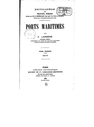 ENCYCLOPÉDIE 
f~~ Ttj'' f* <tf 
/t.f'< 
~0-. TRAVAUX JPDBHCS 
Fondée pM M.-O. Ï.ECHALA8, !Mp' gën"' des Ponts et ChM~sôes. 
J~<!a«<e <<M' <t <'&<;po«MotmntceM<H«f< <MC. 
PORTS MAMTtMES 
1 
1j 
· PAR 
F. LAROCHE 
tttSPECTEOROÉKÉftt. 
FROPBSSBCX DU COUttS CE TRAVAUX MABtTtitEa 
A t-'ËCOM NATMNALS DES POHM ET caAUSSËEt 
TOME PREMIER 
TEXTE 
PARIS 
LIBRAIRIE POLYTECHNIQUE 
BAUDRY ET C'% UBRAtRES-ÉDtTEURS 
iS, RUE DES SAtNK-PÈttM 
MÊME MAÏ80N A LIÈGE 
1893 
Tou* droth t~Mfrêa. 
@ 
 