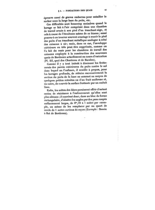 § 3. – FONDATIONS DES QUAIS 57 
éprouve aussi de graves embarras pour entailler le 
rocher sous la large base du puits, etc. 
Ces difficultés sont beaucoup moindres quand le 
havage se fait à l'air comprimé dans une chambre 
de travail armée à son pied d'un tranchant aigu, et 
cela à cause de l'étroitesse même de ce biseau; aussi 
pourra-t-on trouver souvent avantage à munir le pied 
des puits d'un tranchant métallique analogue à celui 
des caissons à air; mais, dans ce cas, l'enveloppe 
extérieure en tôle peut être supprimée, comme on 
l'a fait du reste pour les chambres de travail des 
caissons employés à la construction des nouveaux 
quais de Bordeaux actuellement en cours d'exécution 
(Pl. IH, quai des Chartrons et de Bacalan). 
Comme il y a tout intérêt à diminuer les frotte-ments 
des parois extérieures du puits contre le sol 
dans lequel on l'enfonce, il semble à propos, pour 
les havages profonds, de réduire successivement la 
section du puits de la base au sommet au moyen de 
quelques petites retraites ou d'un fruit uniforme et, 
en outre, de couvrir la surface frottante par un enduit 
lisse. 
Enfin, les arêtes des blocs paraissent offrir d'autant 
moins de résistance à l'enfoncement qu'elles sont 
plus obtuses il convient donc, dans un bloc de forme 
rectangulaire, d'abattre les angles par des pans coupés 
suffisamment larges, de 0~,70 à 1 mètre par exem-ple, 
ou même de les remplacer par un quart de 
cercle de 1 mètre environ de rayon (Exemple Bassin 
il flot de Bordeaux). 
 